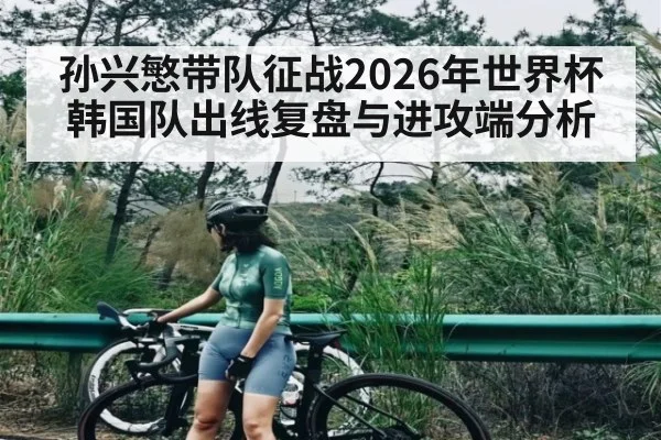 孙兴慜带队征战2026年世界杯韩国队出线复盘与进攻端分析